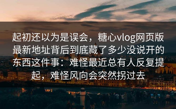 起初还以为是误会，糖心vlog网页版最新地址背后到底藏了多少没说开的东西这件事：难怪最近总有人反复提起，难怪风向会突然拐过去