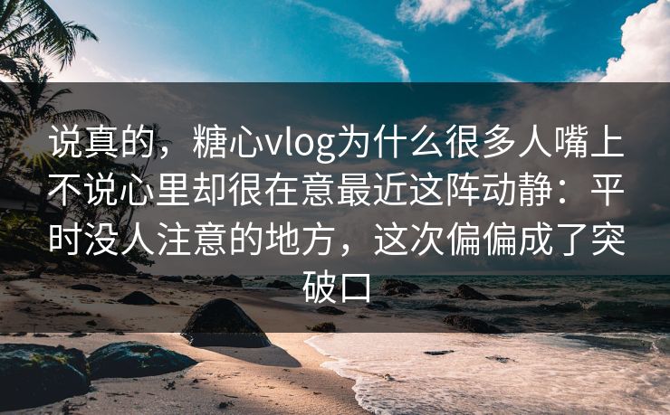 说真的，糖心vlog为什么很多人嘴上不说心里却很在意最近这阵动静：平时没人注意的地方，这次偏偏成了突破口