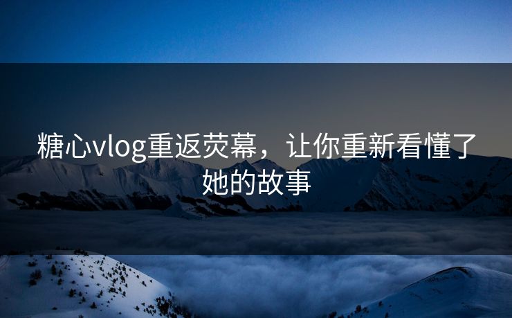 糖心vlog重返荧幕，让你重新看懂了她的故事