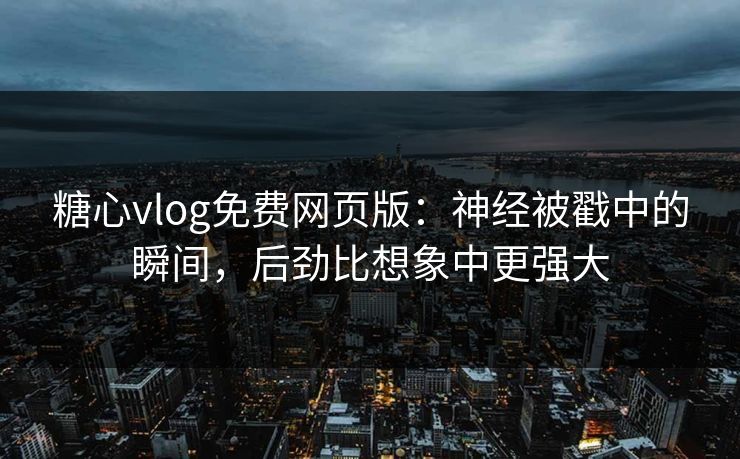 糖心vlog免费网页版：神经被戳中的瞬间，后劲比想象中更强大
