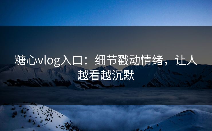 糖心vlog入口：细节戳动情绪，让人越看越沉默