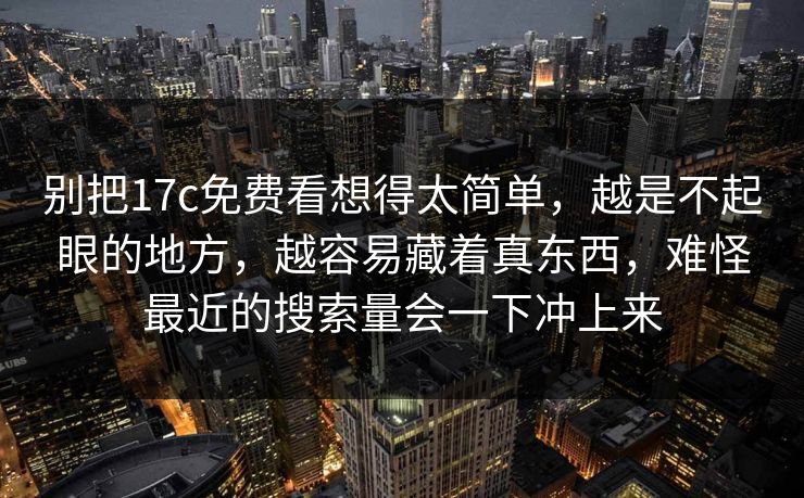 别把17c免费看想得太简单，越是不起眼的地方，越容易藏着真东西，难怪最近的搜索量会一下冲上来
