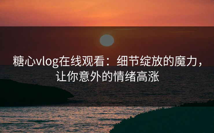 糖心vlog在线观看：细节绽放的魔力，让你意外的情绪高涨