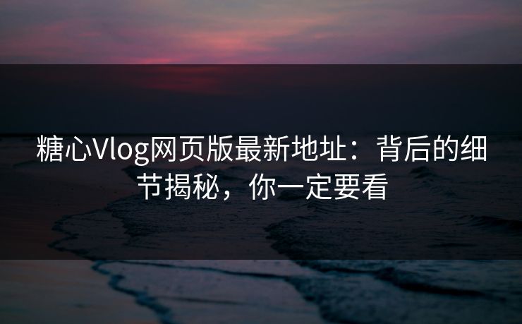 糖心Vlog网页版最新地址：背后的细节揭秘，你一定要看