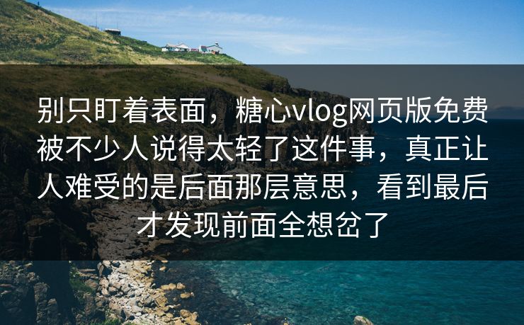 别只盯着表面，糖心vlog网页版免费被不少人说得太轻了这件事，真正让人难受的是后面那层意思，看到最后才发现前面全想岔了