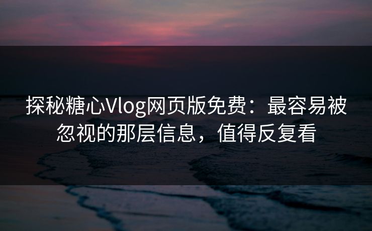 探秘糖心Vlog网页版免费：最容易被忽视的那层信息，值得反复看