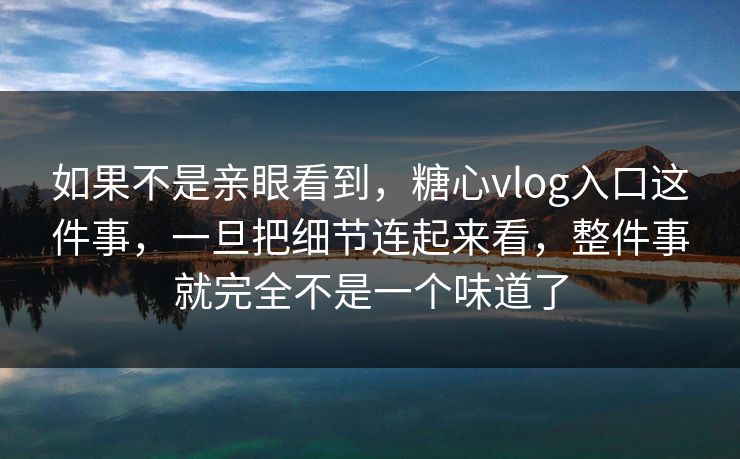 如果不是亲眼看到，糖心vlog入口这件事，一旦把细节连起来看，整件事就完全不是一个味道了