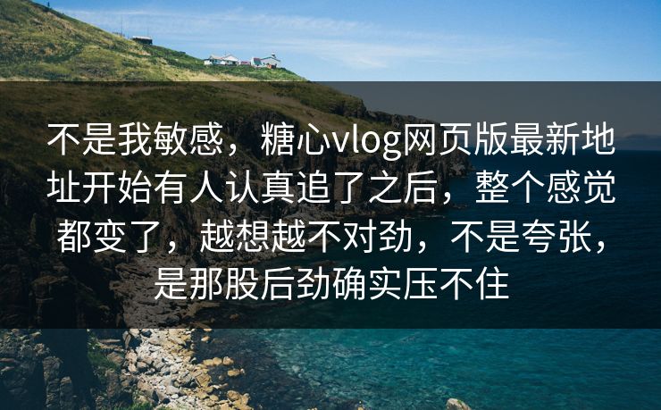 不是我敏感，糖心vlog网页版最新地址开始有人认真追了之后，整个感觉都变了，越想越不对劲，不是夸张，是那股后劲确实压不住
