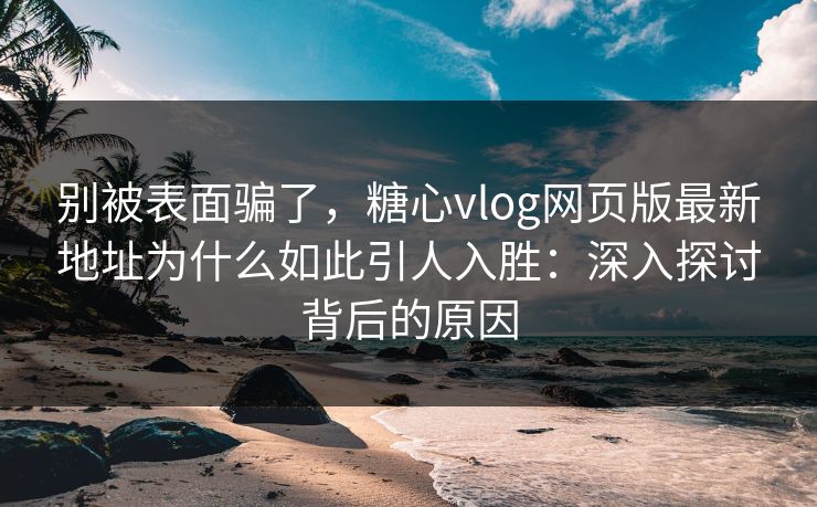 别被表面骗了，糖心vlog网页版最新地址为什么如此引人入胜：深入探讨背后的原因