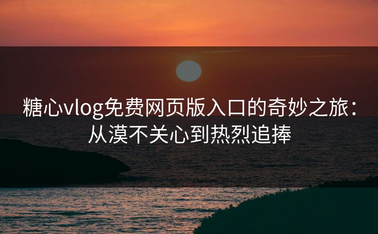 糖心vlog免费网页版入口的奇妙之旅：从漠不关心到热烈追捧