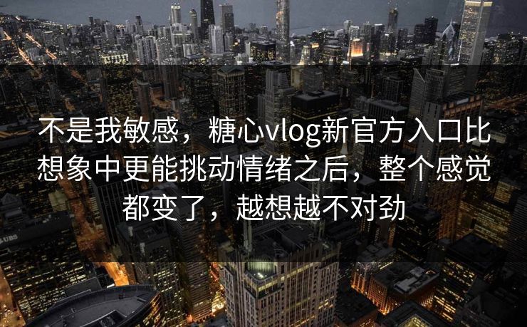 不是我敏感，糖心vlog新官方入口比想象中更能挑动情绪之后，整个感觉都变了，越想越不对劲