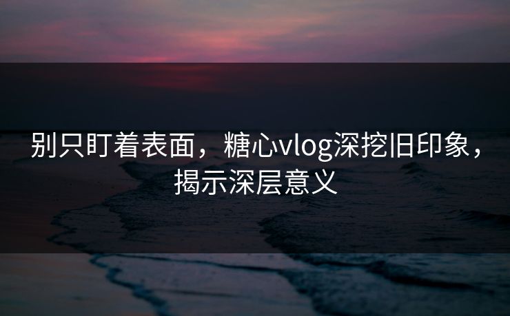 别只盯着表面，糖心vlog深挖旧印象，揭示深层意义