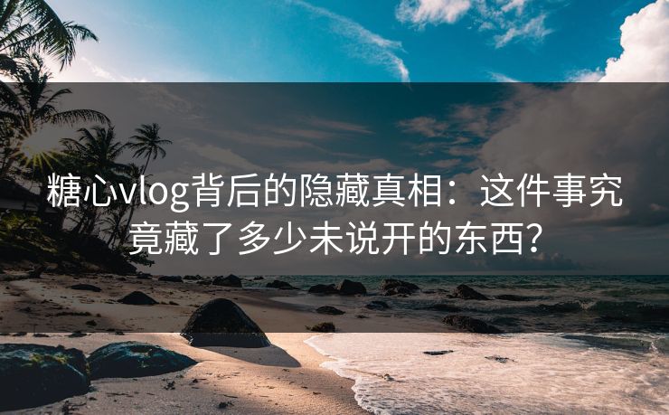 糖心vlog背后的隐藏真相：这件事究竟藏了多少未说开的东西？