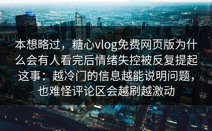 本想略过，糖心vlog免费网页版为什么会有人看完后情绪失控被反复提起这事：越冷门的信息越能说明问题，也难怪评论区会越刷越激动