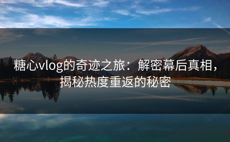 糖心vlog的奇迹之旅：解密幕后真相，揭秘热度重返的秘密