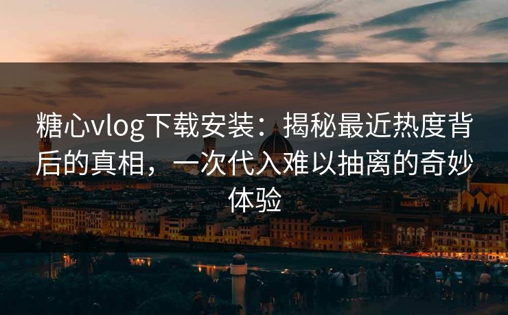 糖心vlog下载安装：揭秘最近热度背后的真相，一次代入难以抽离的奇妙体验