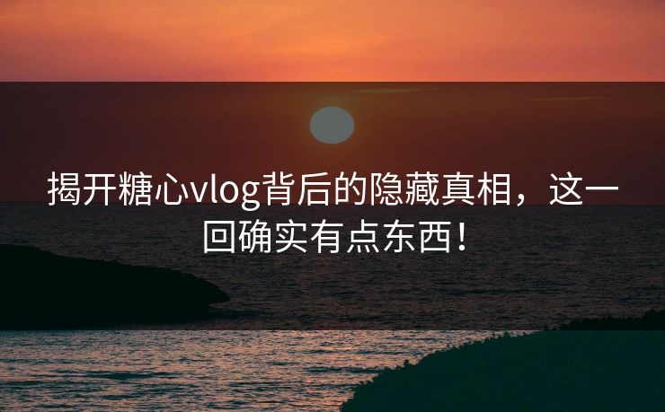 揭开糖心vlog背后的隐藏真相，这一回确实有点东西！