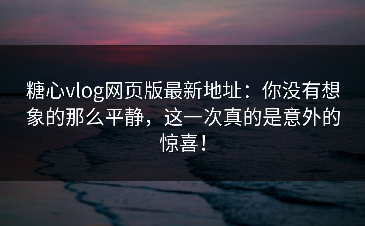 糖心vlog网页版最新地址：你没有想象的那么平静，这一次真的是意外的惊喜！