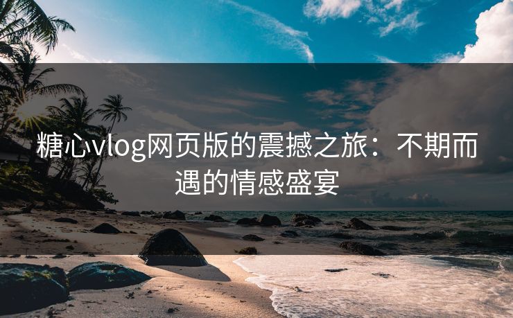 糖心vlog网页版的震撼之旅：不期而遇的情感盛宴