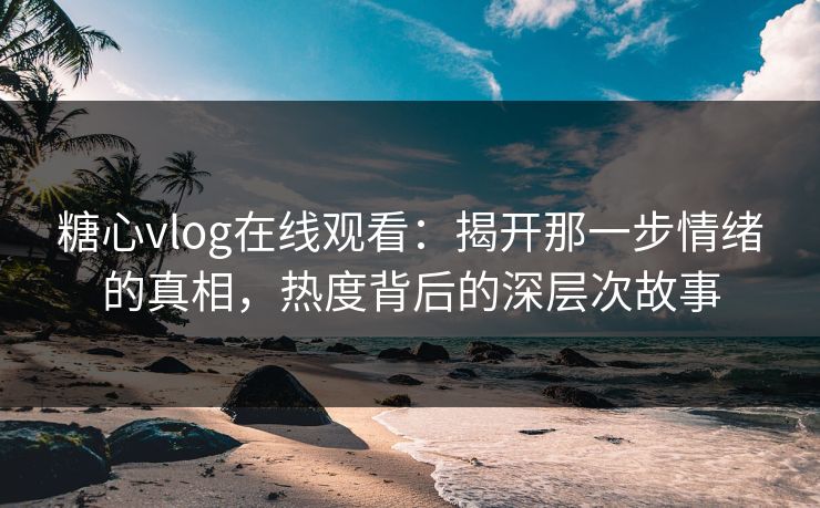 糖心vlog在线观看：揭开那一步情绪的真相，热度背后的深层次故事