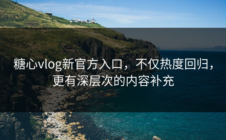 糖心vlog新官方入口，不仅热度回归，更有深层次的内容补充