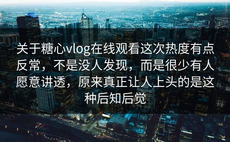 关于糖心vlog在线观看这次热度有点反常，不是没人发现，而是很少有人愿意讲透，原来真正让人上头的是这种后知后觉