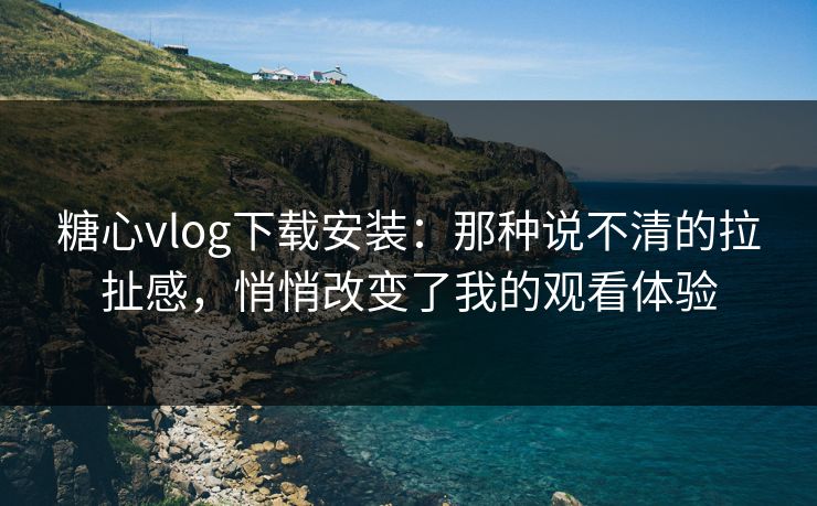 糖心vlog下载安装：那种说不清的拉扯感，悄悄改变了我的观看体验