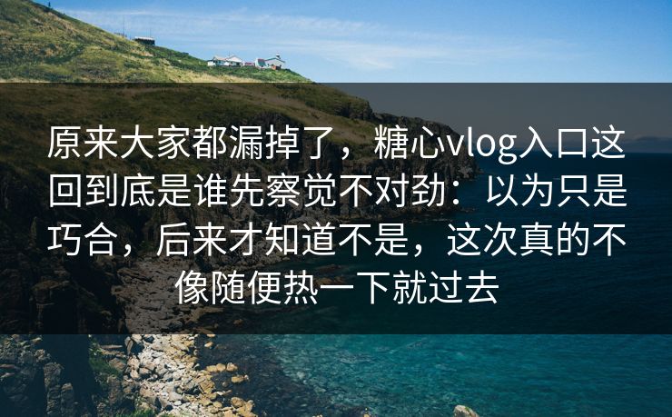 原来大家都漏掉了，糖心vlog入口这回到底是谁先察觉不对劲：以为只是巧合，后来才知道不是，这次真的不像随便热一下就过去