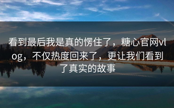 看到最后我是真的愣住了，糖心官网vlog，不仅热度回来了，更让我们看到了真实的故事