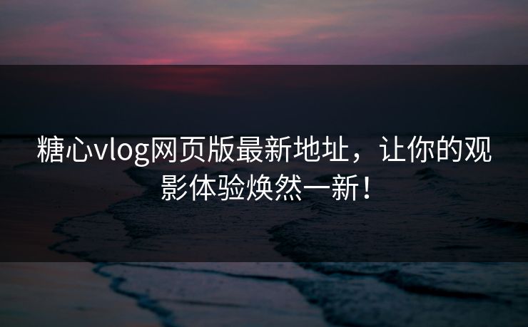 糖心vlog网页版最新地址，让你的观影体验焕然一新！