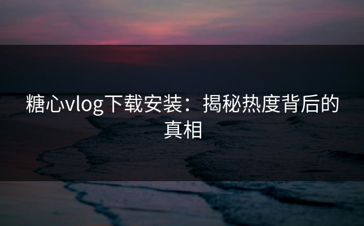 糖心vlog下载安装：揭秘热度背后的真相