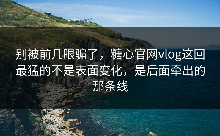 别被前几眼骗了，糖心官网vlog这回最猛的不是表面变化，是后面牵出的那条线