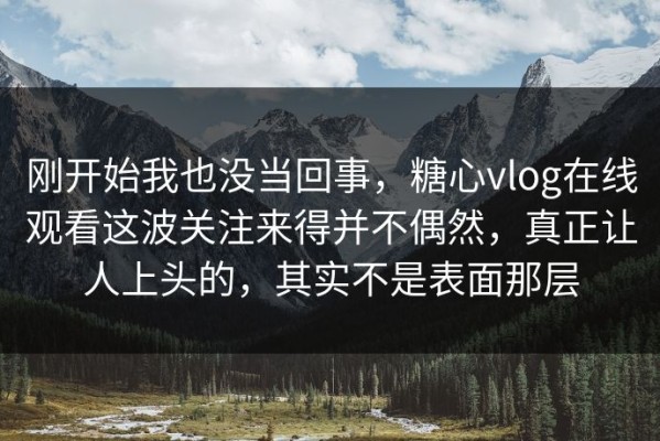 刚开始我也没当回事，糖心vlog在线观看这波关注来得并不偶然，真正让人上头的，其实不是表面那层