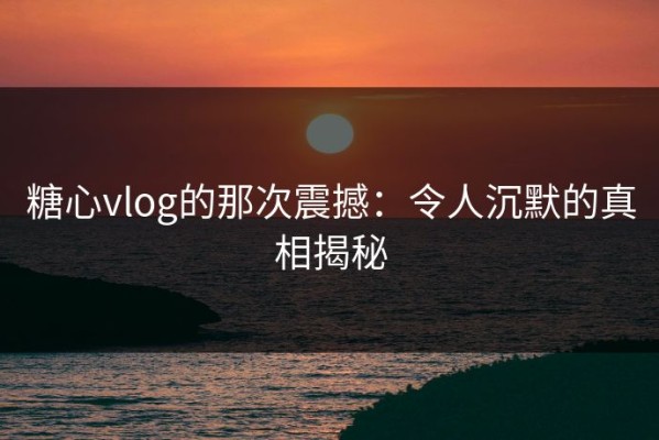 糖心vlog的那次震撼：令人沉默的真相揭秘
