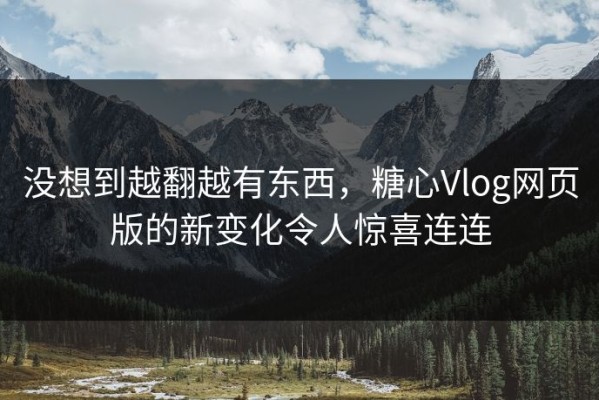 没想到越翻越有东西，糖心Vlog网页版的新变化令人惊喜连连