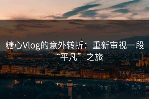 糖心Vlog的意外转折：重新审视一段“平凡”之旅