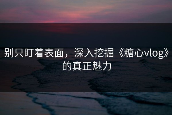 别只盯着表面，深入挖掘《糖心vlog》的真正魅力