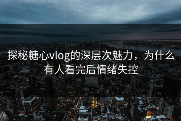 探秘糖心vlog的深层次魅力，为什么有人看完后情绪失控