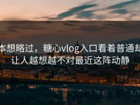 本想略过，糖心vlog入口看着普通却让人越想越不对最近这阵动静