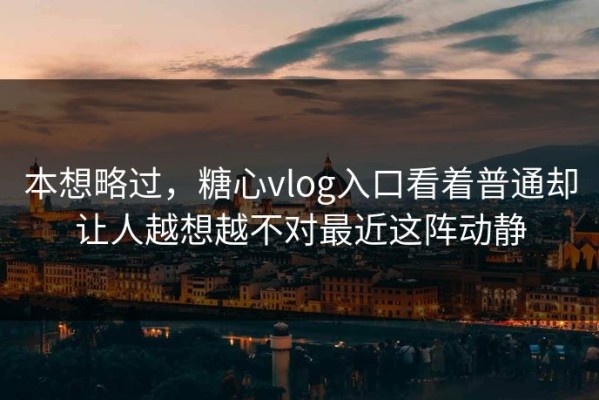 本想略过，糖心vlog入口看着普通却让人越想越不对最近这阵动静