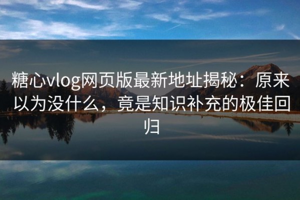 糖心vlog网页版最新地址揭秘：原来以为没什么，竟是知识补充的极佳回归