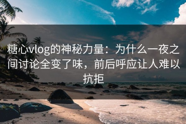 糖心vlog的神秘力量：为什么一夜之间讨论全变了味，前后呼应让人难以抗拒