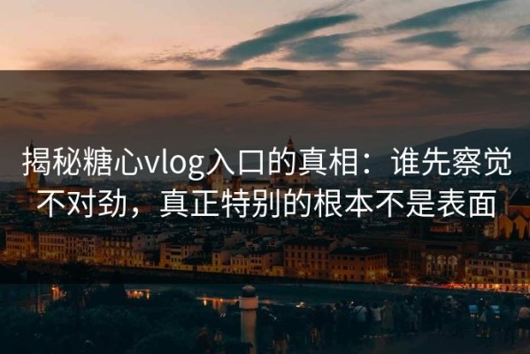 揭秘糖心vlog入口的真相：谁先察觉不对劲，真正特别的根本不是表面