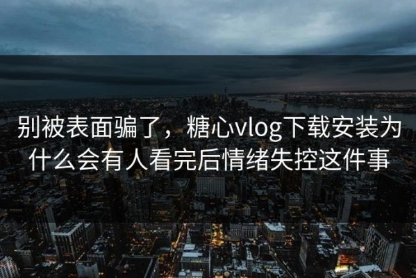 别被表面骗了，糖心vlog下载安装为什么会有人看完后情绪失控这件事