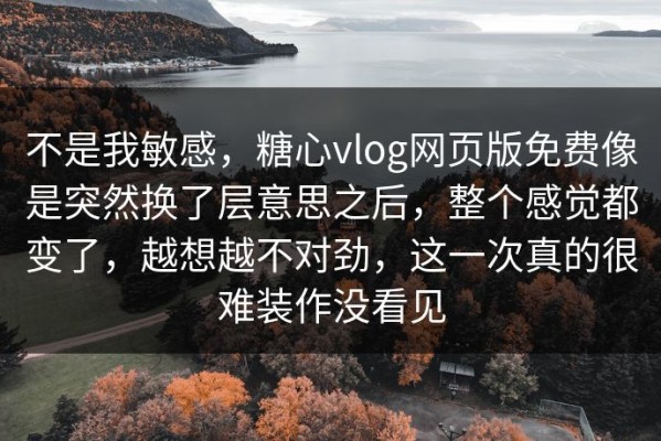 不是我敏感，糖心vlog网页版免费像是突然换了层意思之后，整个感觉都变了，越想越不对劲，这一次真的很难装作没看见
