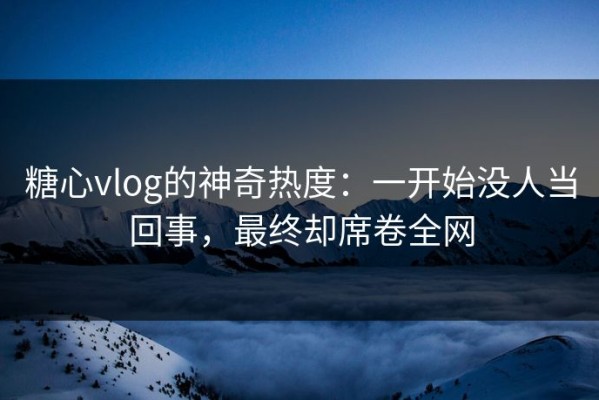 糖心vlog的神奇热度：一开始没人当回事，最终却席卷全网