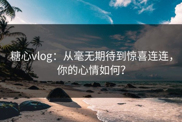 糖心vlog：从毫无期待到惊喜连连，你的心情如何？