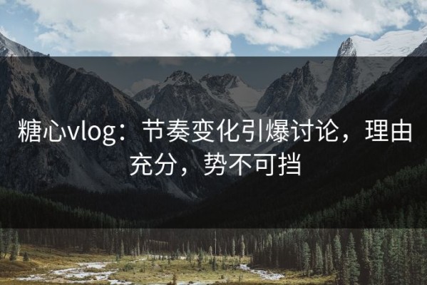 糖心vlog：节奏变化引爆讨论，理由充分，势不可挡