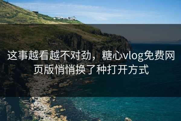 这事越看越不对劲，糖心vlog免费网页版悄悄换了种打开方式