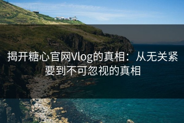 揭开糖心官网Vlog的真相：从无关紧要到不可忽视的真相